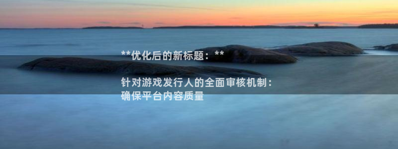 大满贯娱乐__创造奇迹登录：**优化后的新标题：**

针对游戏发行人的全面审核机制：
确保平台内容质量